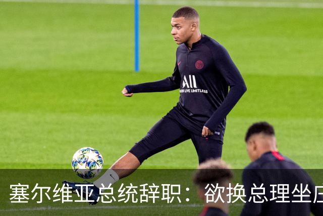 塞尔维亚总统辞职：欲换总理坐庄，选举大戏开场！